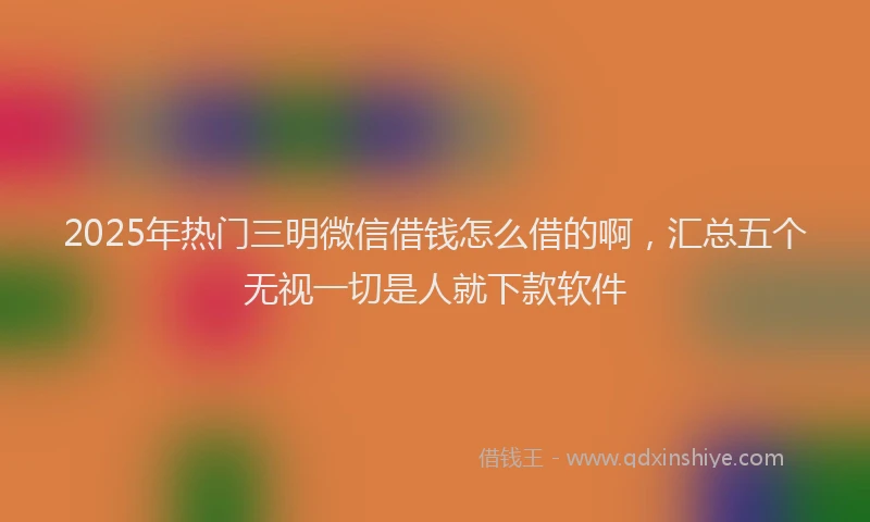 2025年热门三明微信借钱怎么借的啊，汇总五个无视一切是人就下款软件