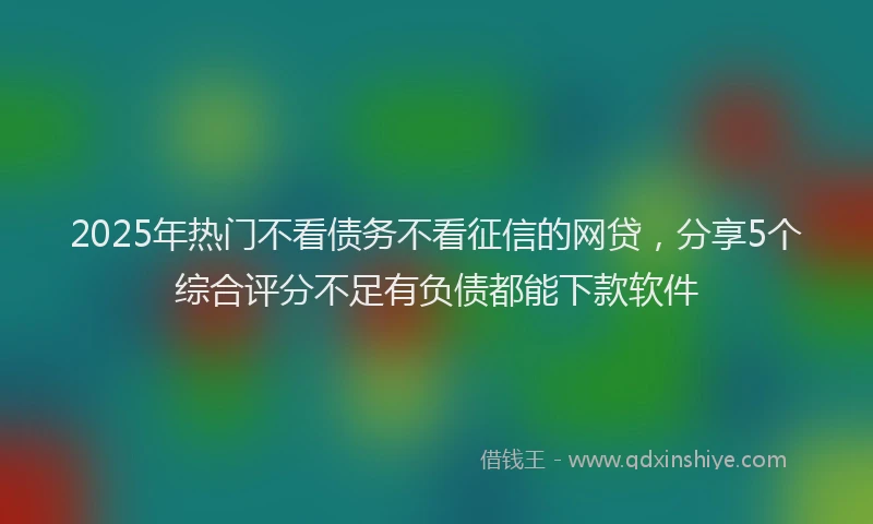 2025年热门不看债务不看征信的网贷，分享5个综合评分不足有负债都能下款软件