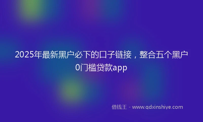 2025年最新黑户必下的口子链接，整合五个黑户0门槛贷款app