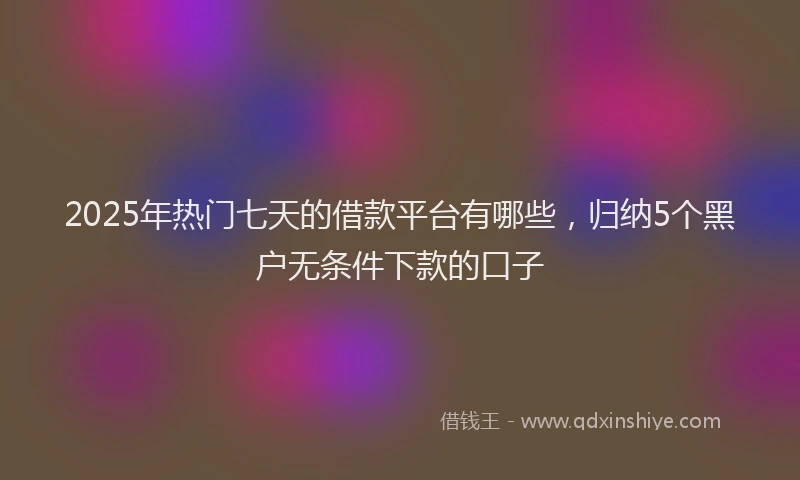2025年热门七天的借款平台有哪些，归纳5个黑户无条件下款的口子