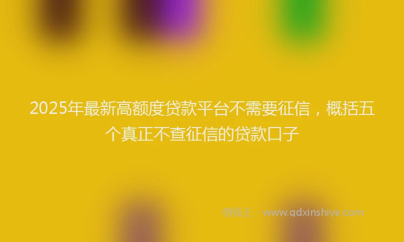 2025年最新高额度贷款平台不需要征信，概括五个真正不查征信的贷款口子