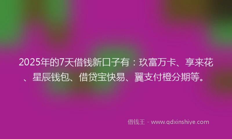 2025年的7天借钱新口子有：玖富万卡、享来花、星辰钱包、借贷宝快易、翼支付橙分期等。