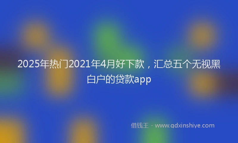 2025年热门2021年4月好下款，汇总五个无视黑白户的贷款app