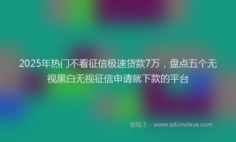 2025年热门不看征信极速贷款7万，盘点五个无视黑白无视征信申请就下款的平台