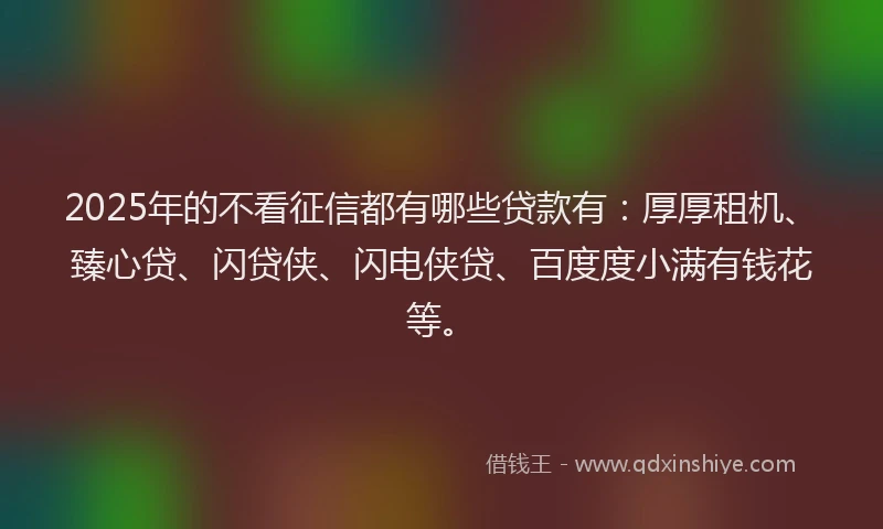 2025年的不看征信都有哪些贷款有：厚厚租机、臻心贷、闪贷侠、闪电侠贷、百度度小满有钱花等。