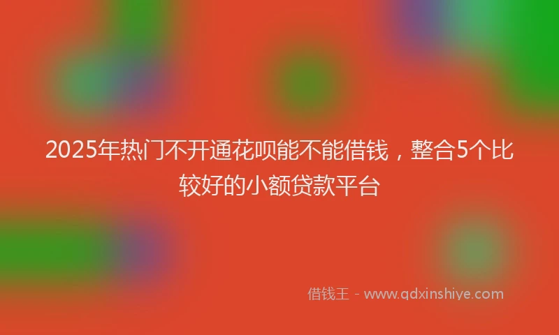 2025年热门不开通花呗能不能借钱，整合5个比较好的小额贷款平台