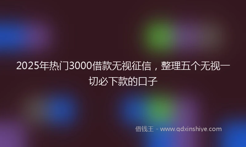 2025年热门3000借款无视征信，整理五个无视一切必下款的口子