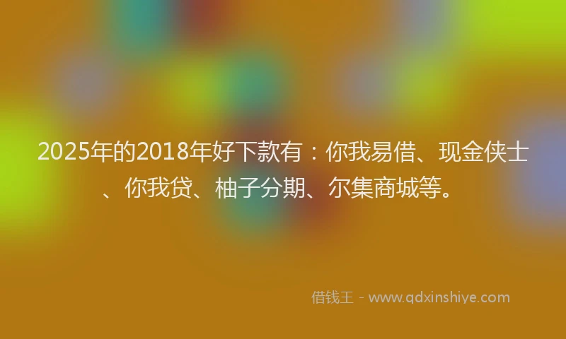 2025年的2018年好下款有：你我易借、现金侠士、你我贷、柚子分期、尔集商城等。