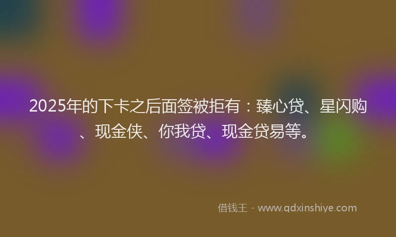 2025年的下卡之后面签被拒有：臻心贷、星闪购、现金侠、你我贷、现金贷易等。