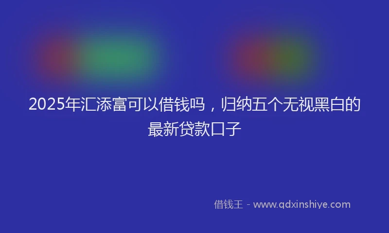 2025年汇添富可以借钱吗，归纳五个无视黑白的最新贷款口子