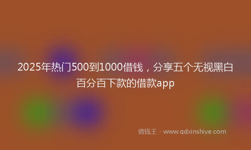 2025年热门500到1000借钱，分享五个无视黑白百分百下款的借款app