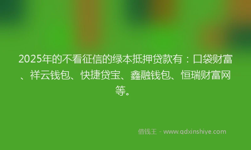 2025年的不看征信的绿本抵押贷款有：口袋财富、祥云钱包、快捷贷宝、鑫融钱包、恒瑞财富网等。