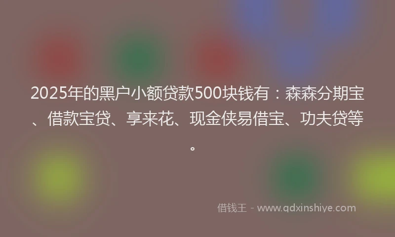 2025年的黑户小额贷款500块钱有：森森分期宝、借款宝贷、享来花、现金侠易借宝、功夫贷等。