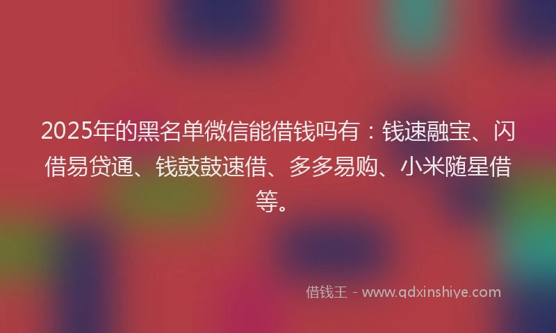 2025年的黑名单微信能借钱吗有：钱速融宝、闪借易贷通、钱鼓鼓速借、多多易购、小米随星借等。