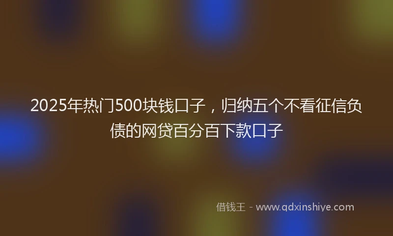 2025年热门500块钱口子，归纳五个不看征信负债的网贷百分百下款口子