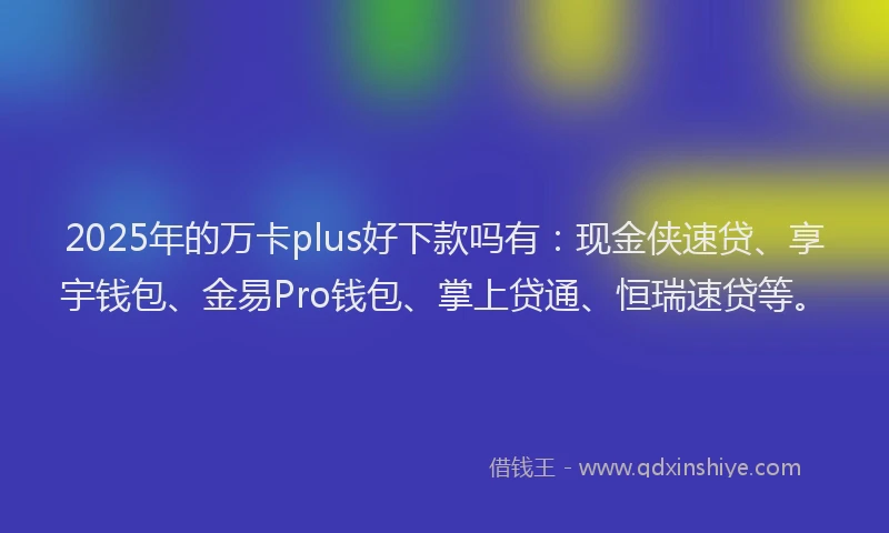2025年的万卡plus好下款吗有：现金侠速贷、享宇钱包、金易Pro钱包、掌上贷通、恒瑞速贷等。