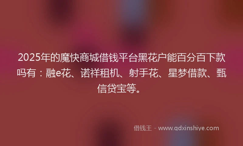 2025年的魔快商城借钱平台黑花户能百分百下款吗有：融e花、诺祥租机、射手花、星梦借款、甄信贷宝等。
