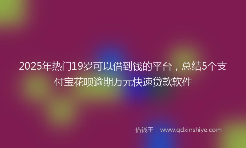 2025年热门19岁可以借到钱的平台，总结5个支付宝花呗逾期万元快速贷款软件