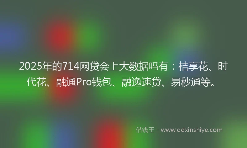 2025年的714网贷会上大数据吗有：桔享花、时代花、融通Pro钱包、融逸速贷、易秒通等。