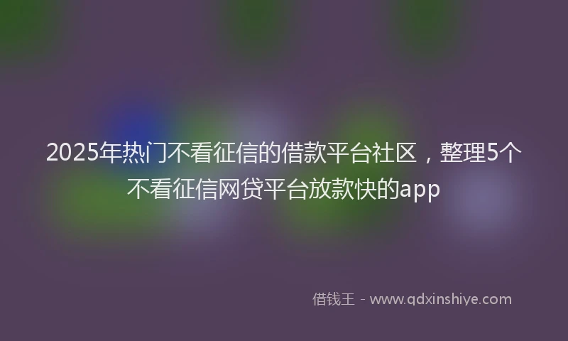 2025年热门不看征信的借款平台社区，整理5个不看征信网贷平台放款快的app
