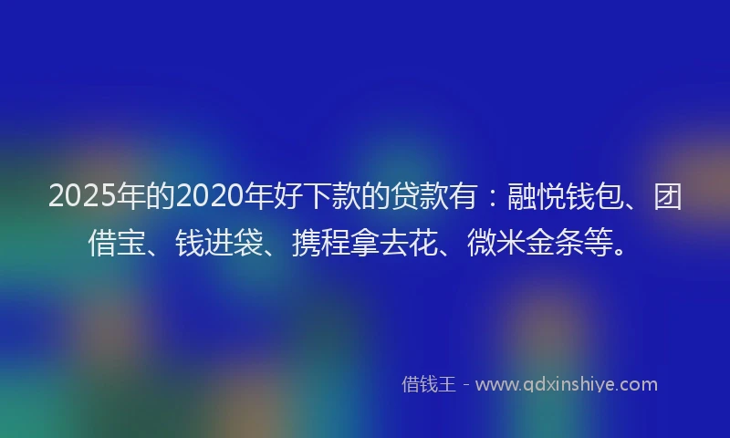 2025年的2020年好下款的贷款有：融悦钱包、团借宝、钱进袋、携程拿去花、微米金条等。
