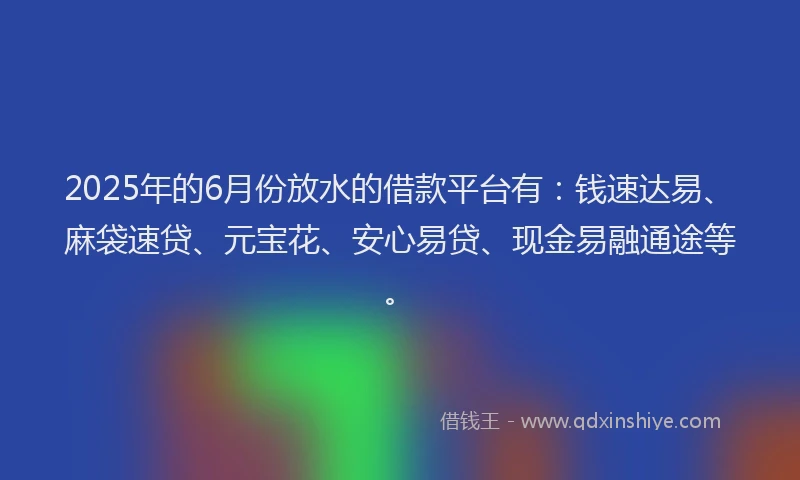 2025年的6月份放水的借款平台有：钱速达易、麻袋速贷、元宝花、安心易贷、现金易融通途等。