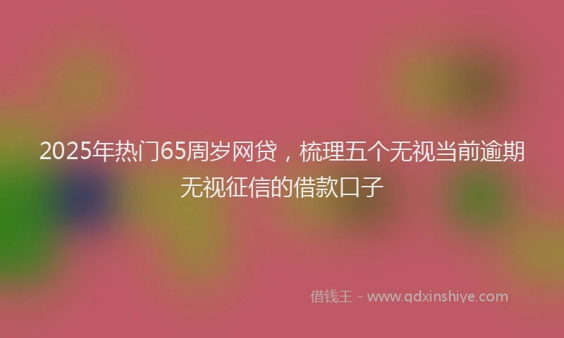 2025年热门65周岁网贷，梳理五个无视当前逾期无视征信的借款口子
