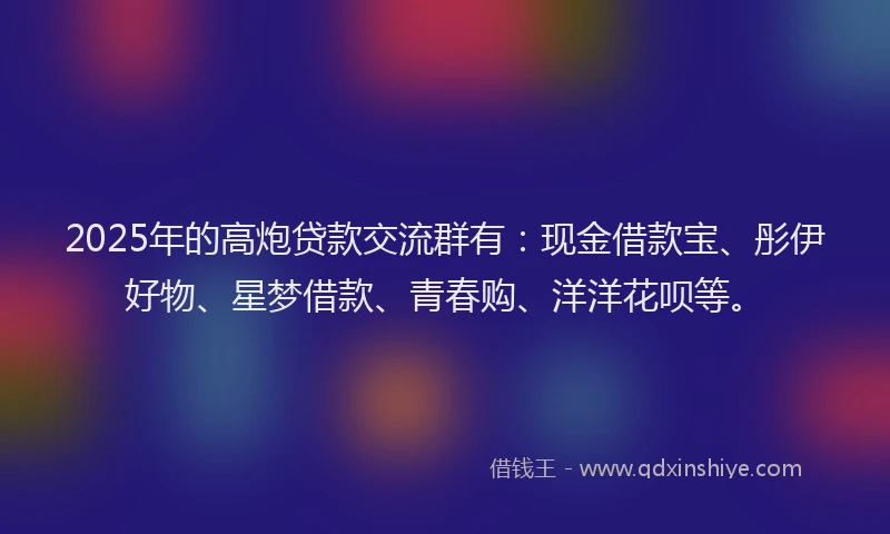 2025年的高炮贷款交流群有：现金借款宝、彤伊好物、星梦借款、青春购、洋洋花呗等。