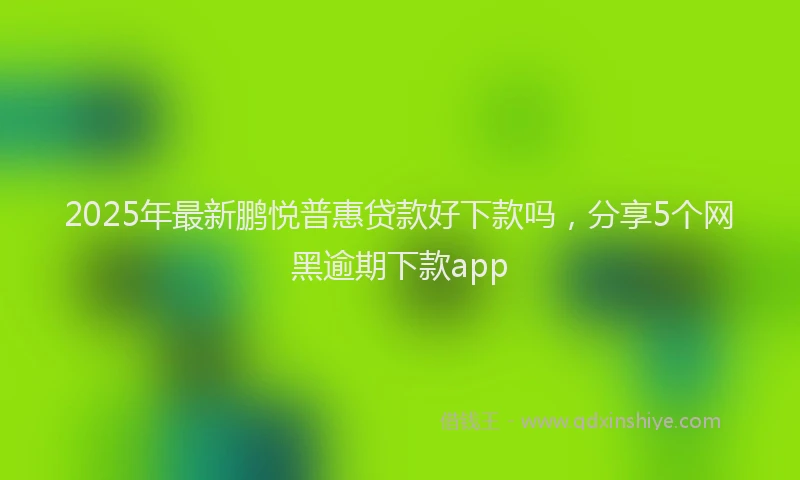 2025年最新鹏悦普惠贷款好下款吗，分享5个网黑逾期下款app