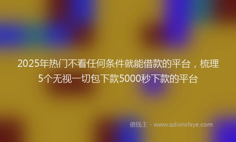 2025年热门不看任何条件就能借款的平台，梳理5个无视一切包下款5000秒下款的平台