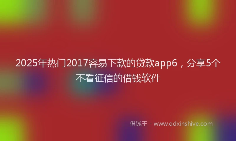 2025年热门2017容易下款的贷款app6，分享5个不看征信的借钱软件