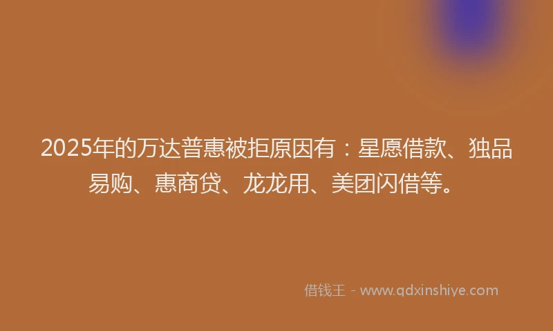 2025年的万达普惠被拒原因有：星愿借款、独品易购、惠商贷、龙龙用、美团闪借等。