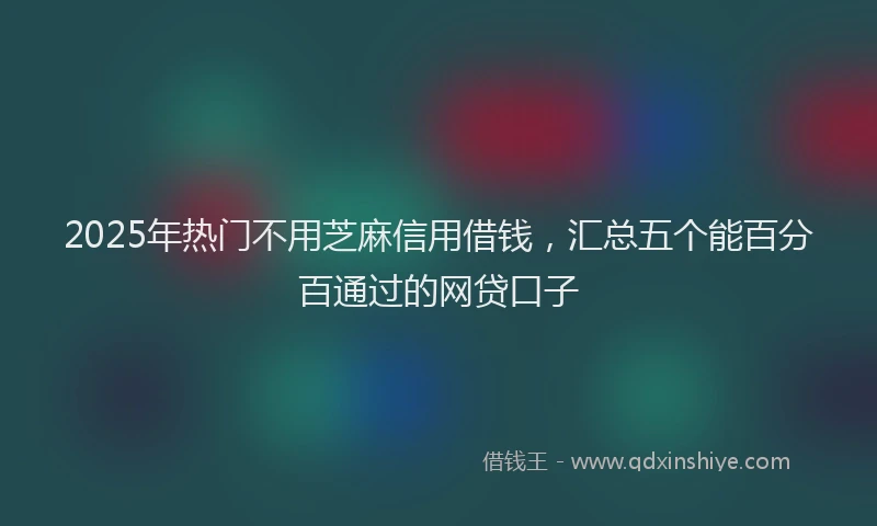 2025年热门不用芝麻信用借钱，汇总五个能百分百通过的网贷口子