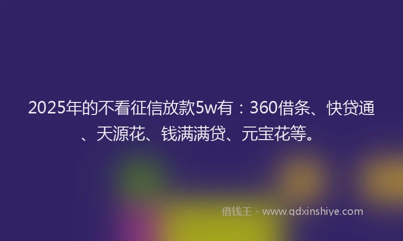 2025年的不看征信放款5w有：360借条、快贷通、天源花、钱满满贷、元宝花等。