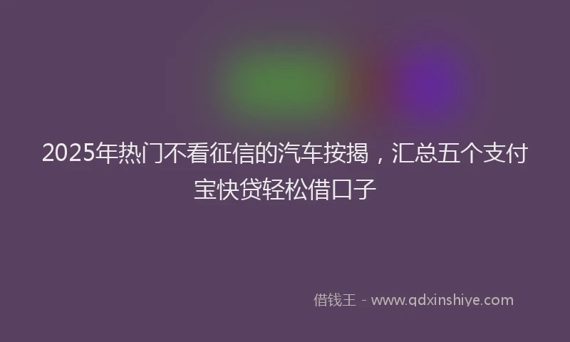 2025年热门不看征信的汽车按揭，汇总五个支付宝快贷轻松借口子