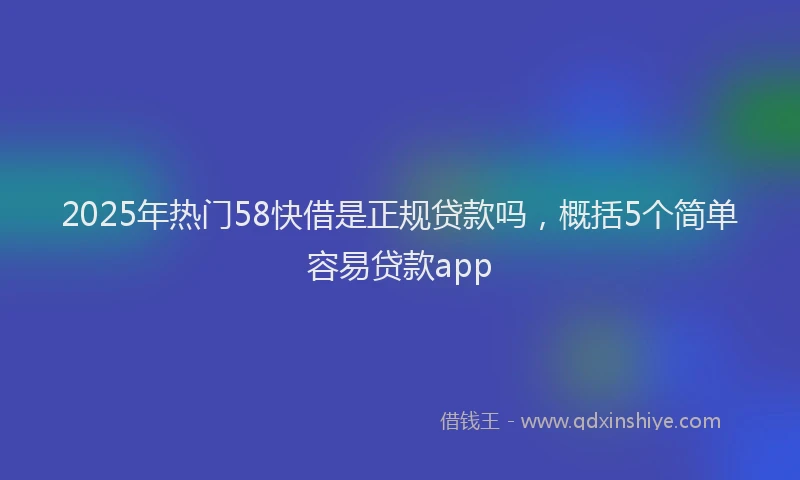 2025年热门58快借是正规贷款吗，概括5个简单容易贷款app