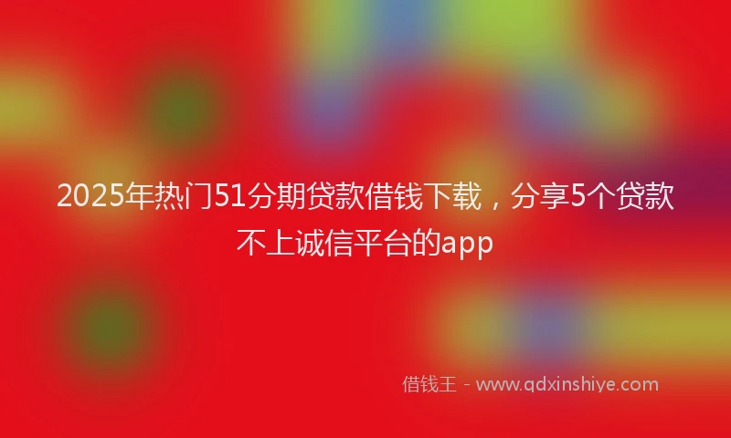 2025年热门51分期贷款借钱下载，分享5个贷款不上诚信平台的app