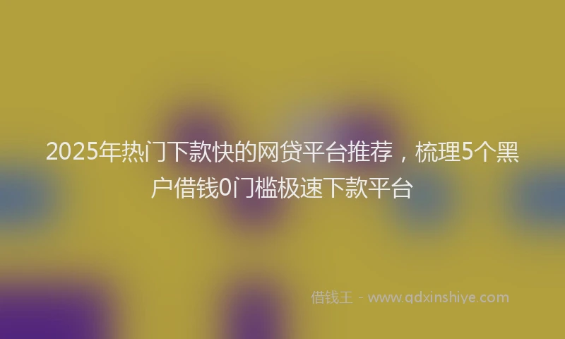2025年热门下款快的网贷平台推荐，梳理5个黑户借钱0门槛极速下款平台