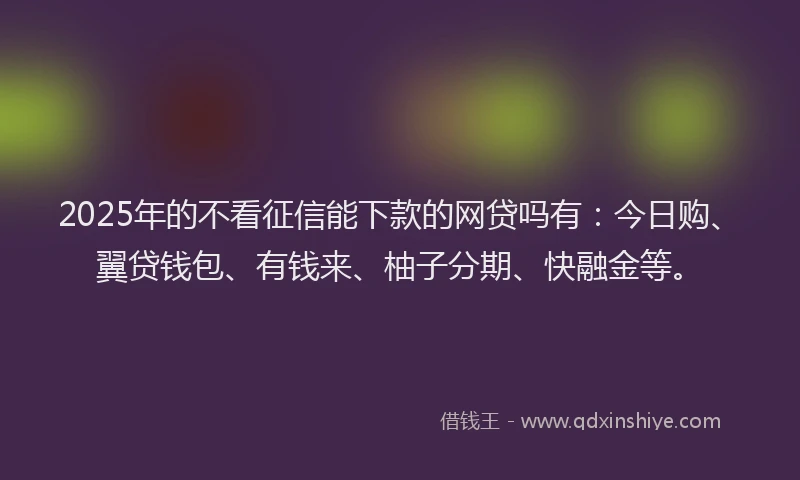 2025年的不看征信能下款的网贷吗有：今日购、翼贷钱包、有钱来、柚子分期、快融金等。