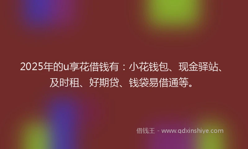 2025年的u享花借钱有：小花钱包、现金驿站、及时租、好期贷、钱袋易借通等。