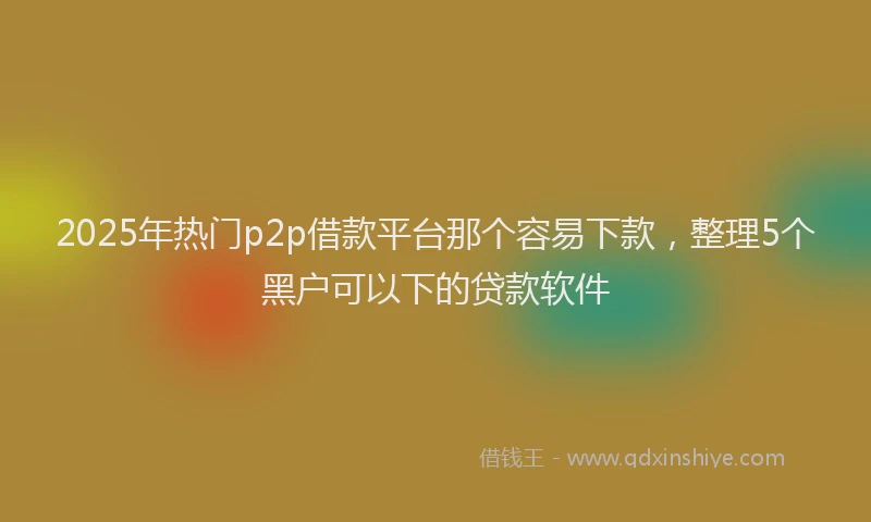 2025年热门p2p借款平台那个容易下款，整理5个黑户可以下的贷款软件