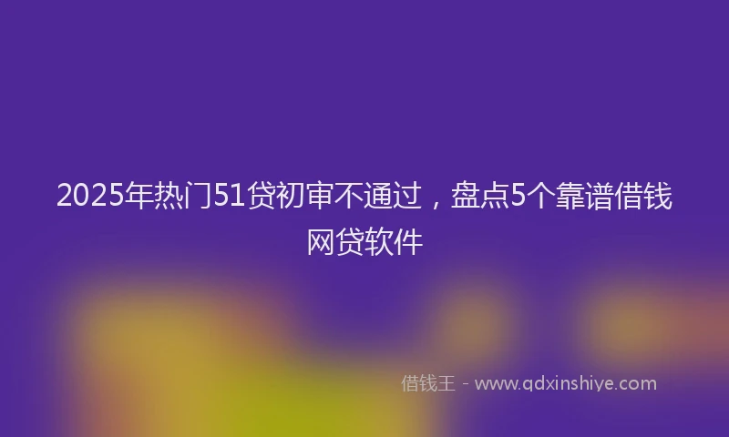 2025年热门51贷初审不通过，盘点5个靠谱借钱网贷软件