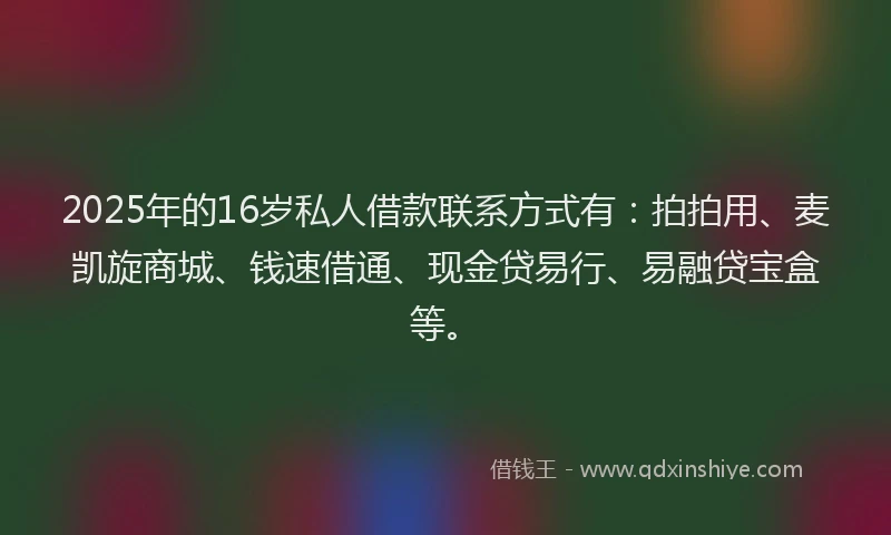 2025年的16岁私人借款联系方式有：拍拍用、麦凯旋商城、钱速借通、现金贷易行、易融贷宝盒等。