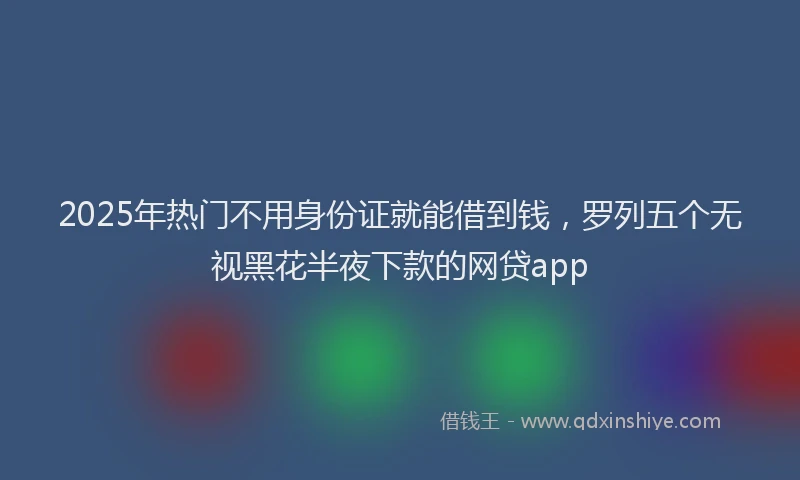 2025年热门不用身份证就能借到钱,罗列五个无视黑花半夜下款的网贷app