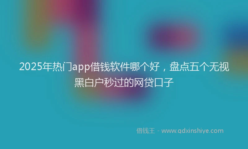 2025年热门app借钱软件哪个好，盘点五个无视黑白户秒过的网贷口子