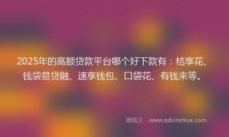 2025年的高额贷款平台哪个好下款有：桔享花、钱袋易贷融、速享钱包、口袋花、有钱来等。