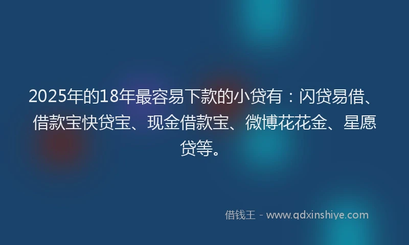 2025年的18年最容易下款的小贷有：闪贷易借、借款宝快贷宝、现金借款宝、微博花花金、星愿贷等。