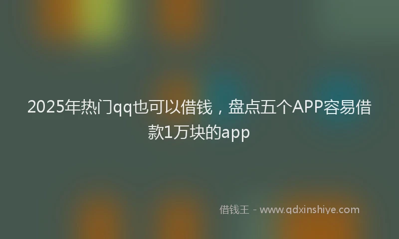 2025年热门qq也可以借钱，盘点五个APP容易借款1万块的app