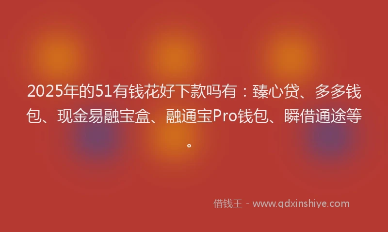 2025年的51有钱花好下款吗有：臻心贷、多多钱包、现金易融宝盒、融通宝Pro钱包、瞬借通途等。