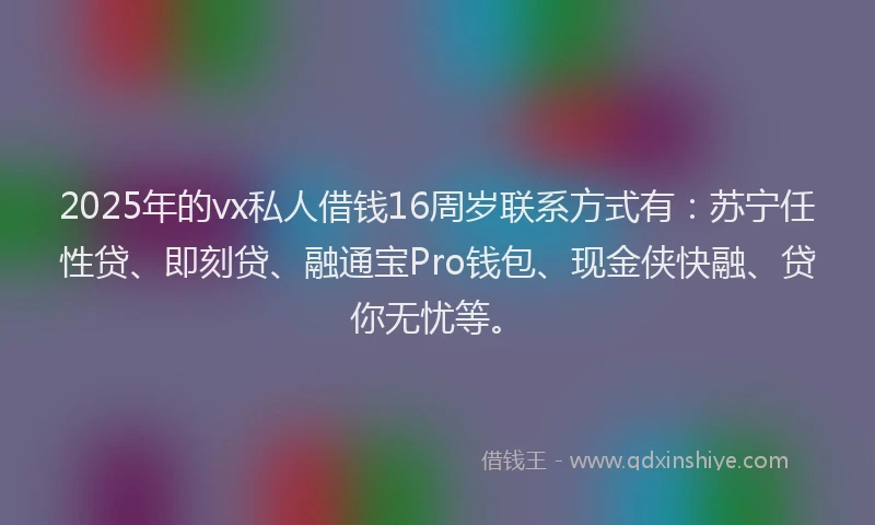 2025年的vx私人借钱16周岁联系方式有：苏宁任性贷、即刻贷、融通宝Pro钱包、现金侠快融、贷你无忧等。